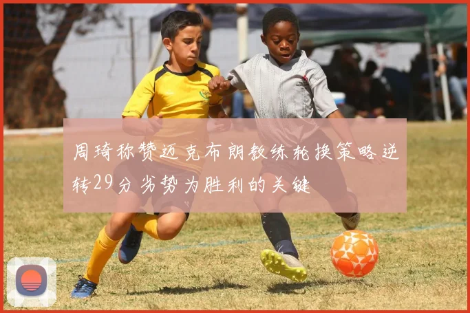 周琦称赞迈克布朗教练轮换策略逆转29分劣势为胜利的关键