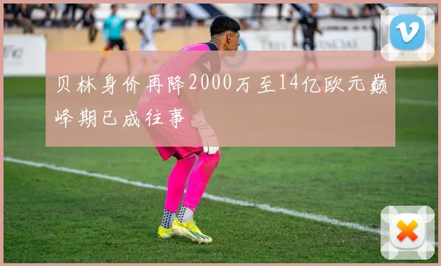 贝林身价再降2000万至14亿欧元巅峰期已成往事