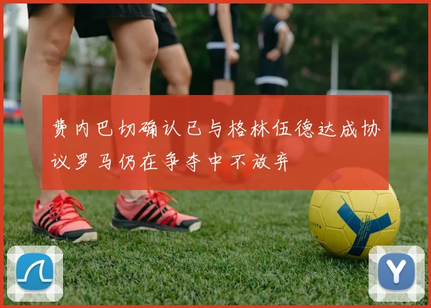 费内巴切确认已与格林伍德达成协议罗马仍在争夺中不放弃