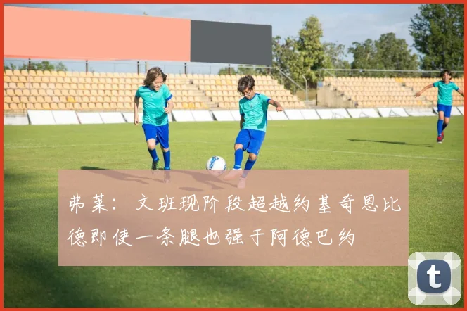 弗莱：文班现阶段超越约基奇恩比德即使一条腿也强于阿德巴约