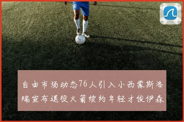 自由市场动态76人引入小西蒙斯洛瑞宣布退役火箭续约年轻才俊伊森