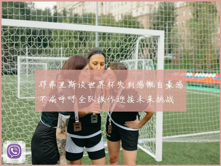 邓弗里斯谈世界杯失利感慨自豪感不减呼吁全队振作迎接未来挑战