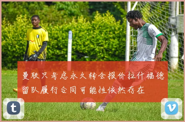 曼联只考虑永久转会报价拉什福德留队履行合同可能性依然存在