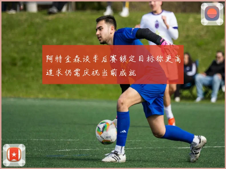 阿特金森谈季后赛锁定目标称更高追求仍需庆祝当前成就