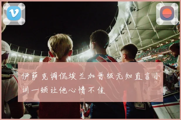 伊萨克调侃埃兰加晋级无知直言小训一顿让他心情不佳