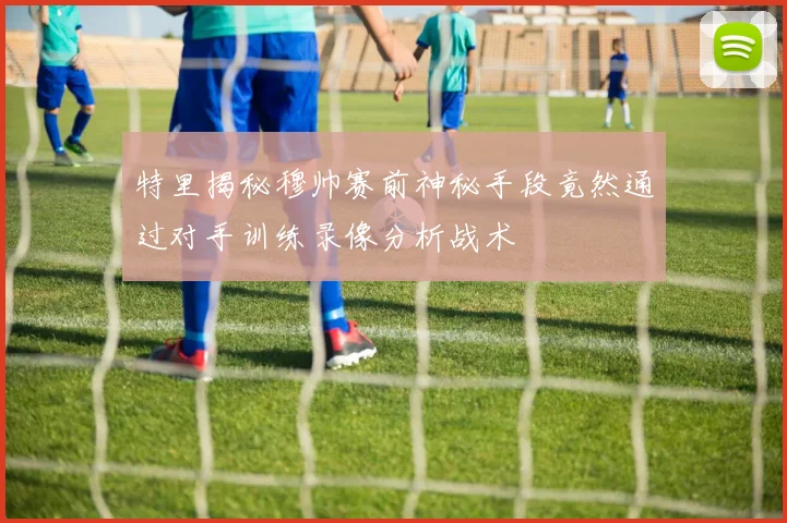 特里揭秘穆帅赛前神秘手段竟然通过对手训练录像分析战术