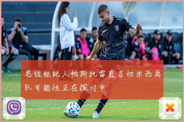 恩佐经纪人帕斯托雷直言切尔西离队可能性正在探讨中