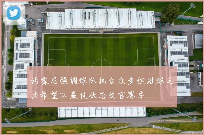西蒙尼强调球队机会众多但进球乏力希望以最佳状态收官赛季
