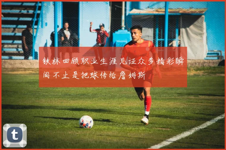 铁林回顾职业生涯见证众多精彩瞬间不止是把球传给詹姆斯