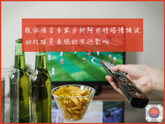肢体语言专家分析阿尔特塔情绪波动对球员表现的深远影响