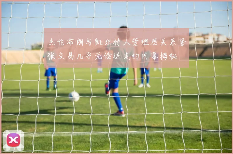 杰伦布朗与凯尔特人管理层关系紧张交易几乎无偿送走的内幕揭秘