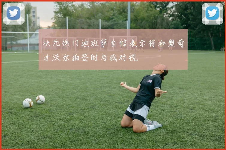 状元热门迪班萨自信表示将加盟奇才沃尔抽签时与我对视