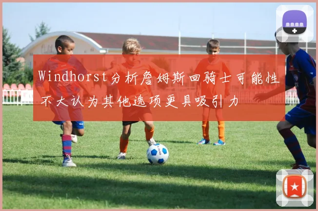 Windhorst分析詹姆斯回骑士可能性不大认为其他选项更具吸引力