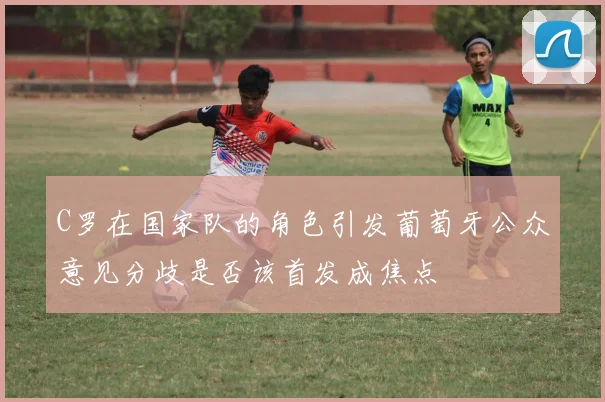 C罗在国家队的角色引发葡萄牙公众意见分歧是否该首发成焦点