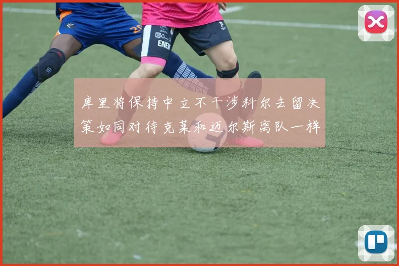 库里将保持中立不干涉科尔去留决策如同对待克莱和迈尔斯离队一样