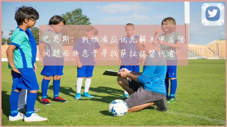 巴恩斯：利物浦应优先解决中后场问题而非急于寻找萨拉赫替代者