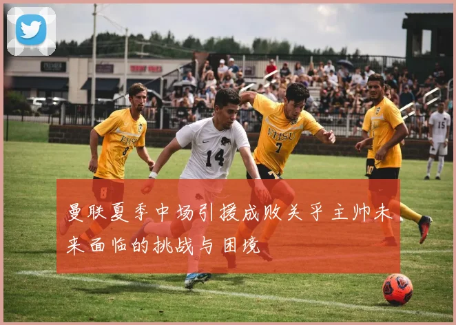 曼联夏季中场引援成败关乎主帅未来面临的挑战与困境