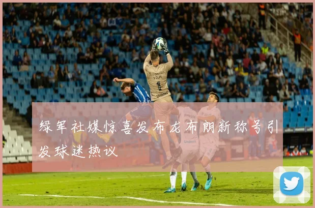 绿军社媒惊喜发布龙布朗新称号引发球迷热议