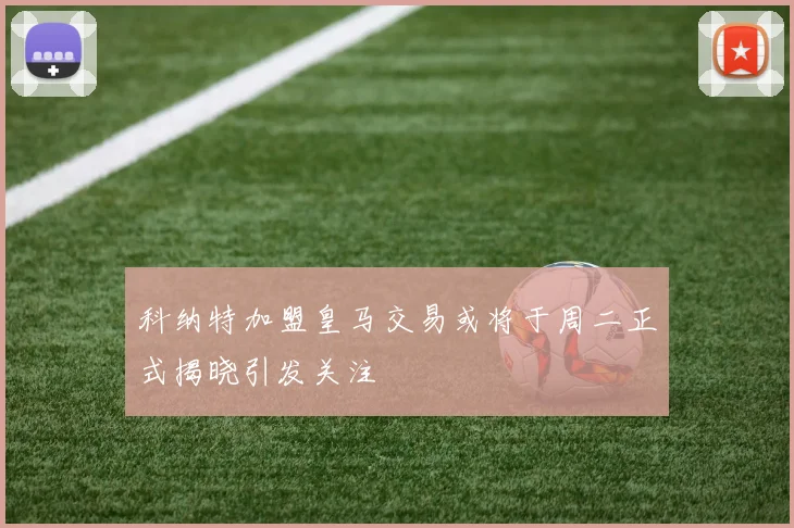 科纳特加盟皇马交易或将于周二正式揭晓引发关注