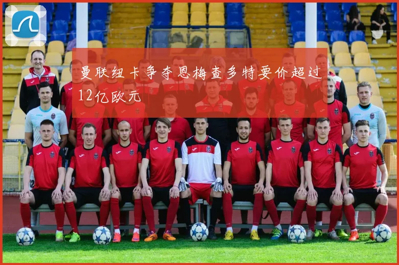 曼联纽卡争夺恩梅查多特要价超过12亿欧元