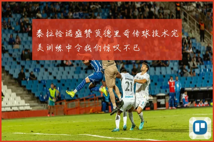 泰拉恰诺盛赞莫德里奇传球技术完美训练中令我们惊叹不已