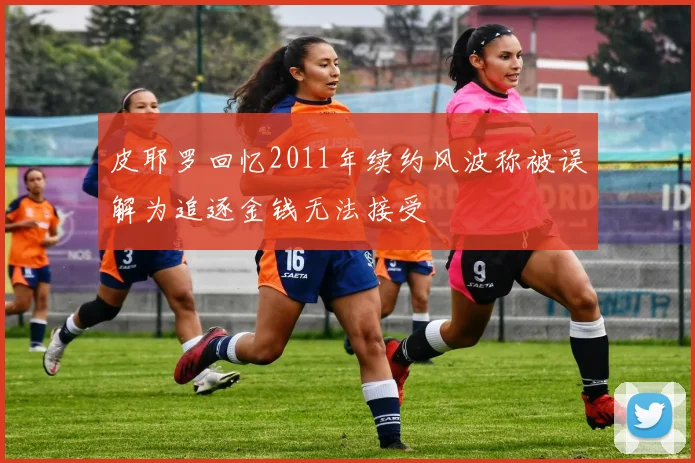 皮耶罗回忆2011年续约风波称被误解为追逐金钱无法接受