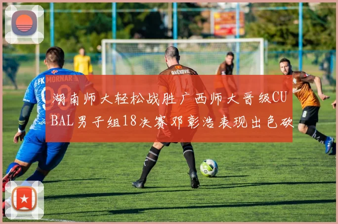 湖南师大轻松战胜广西师大晋级CUBAL男子组18决赛邓彰浩表现出色砍下26分7篮板