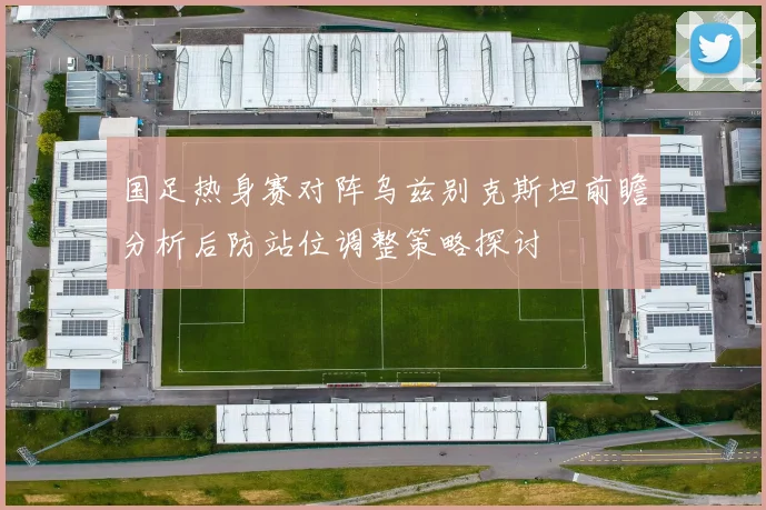 国足热身赛对阵乌兹别克斯坦前瞻分析后防站位调整策略探讨