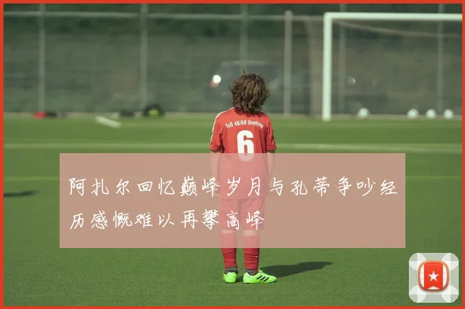 阿扎尔回忆巅峰岁月与孔蒂争吵经历感慨难以再攀高峰