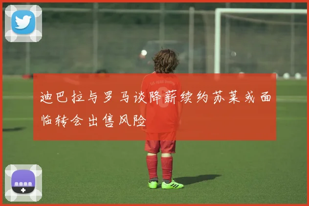 迪巴拉与罗马谈降薪续约苏莱或面临转会出售风险