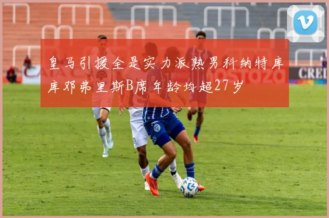 皇马引援全是实力派熟男科纳特库库邓弗里斯B席年龄均超27岁