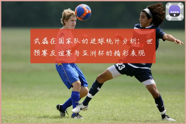 武磊在国家队的进球统计分析：世预赛友谊赛与亚洲杯的精彩表现
