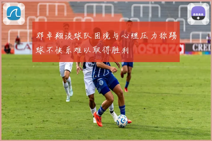 邓卓翔谈球队困境与心理压力称踢球不快乐难以取得胜利
