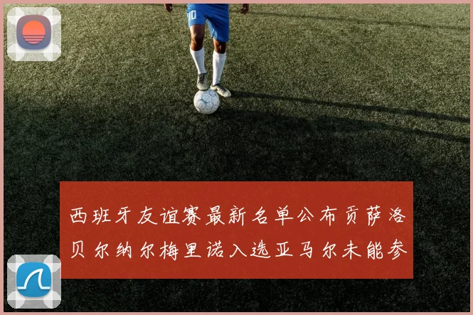 西班牙友谊赛最新名单公布贡萨洛贝尔纳尔梅里诺入选亚马尔未能参赛