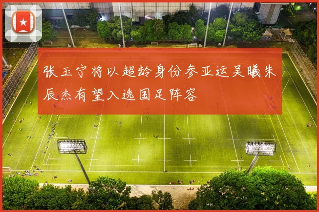 张玉宁将以超龄身份参亚运吴曦朱辰杰有望入选国足阵容