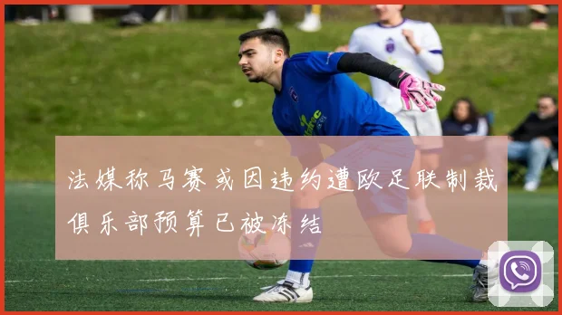 法媒称马赛或因违约遭欧足联制裁俱乐部预算已被冻结