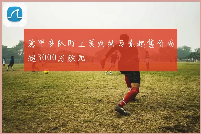 意甲多队盯上莫利纳马竞起售价或超3000万欧元