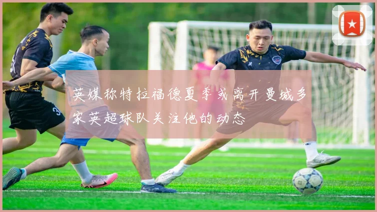 英媒称特拉福德夏季或离开曼城多家英超球队关注他的动态