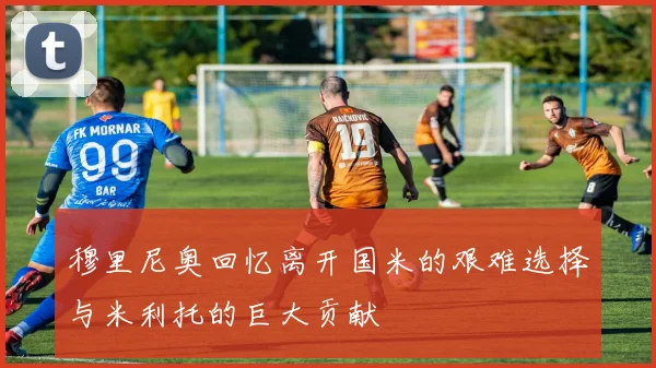 穆里尼奥回忆离开国米的艰难选择与米利托的巨大贡献
