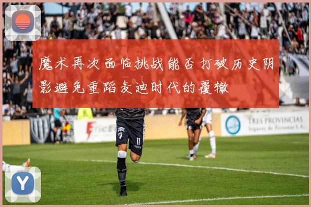 魔术再次面临挑战能否打破历史阴影避免重蹈麦迪时代的覆辙