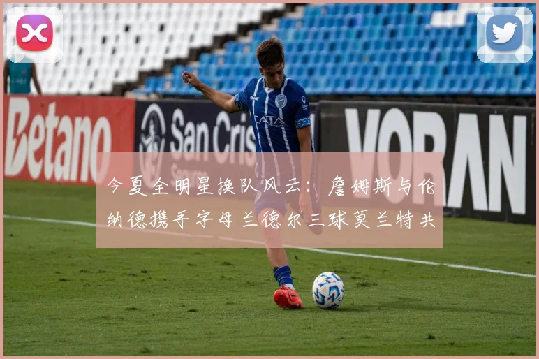 今夏全明星换队风云：詹姆斯与伦纳德携手字母兰德尔三球莫兰特共创辉煌