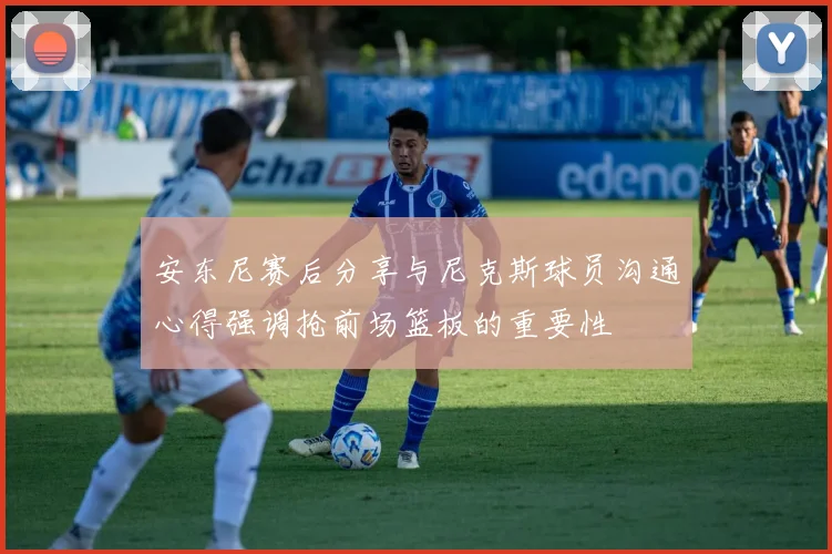 安东尼赛后分享与尼克斯球员沟通心得强调抢前场篮板的重要性