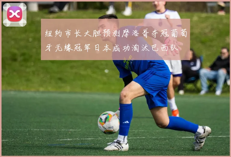 纽约市长大胆预测摩洛哥夺冠葡萄牙无缘冠军日本成功淘汰巴西队