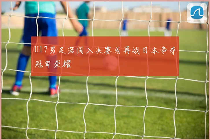 U17男足若闯入决赛或再战日本争夺冠军荣耀