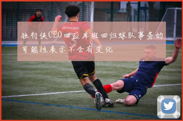 独行侠CEO回应库班回归球队事务的可能性表示不会有变化