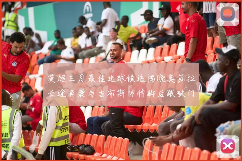 英超三月最佳进球候选揭晓奥苏拉长途奔袭与吉布斯怀特脚后跟破门精彩纷呈