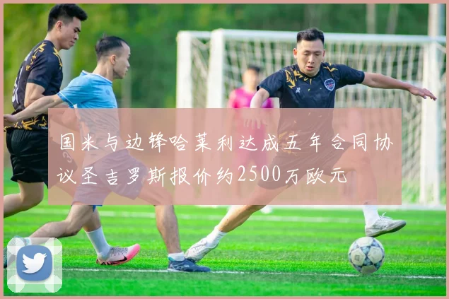 国米与边锋哈莱利达成五年合同协议圣吉罗斯报价约2500万欧元