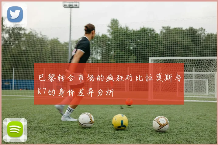 巴黎转会市场的疯狂对比拉莫斯与K7的身价差异分析