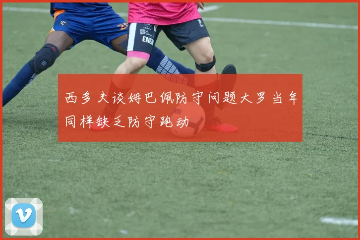 西多夫谈姆巴佩防守问题大罗当年同样缺乏防守跑动
