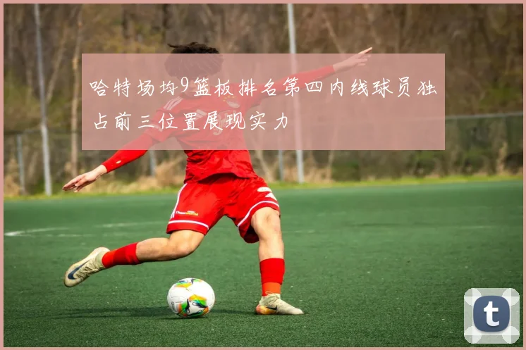 哈特场均9篮板排名第四内线球员独占前三位置展现实力